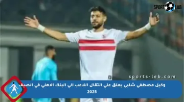 وكيل مصطفى شلبي يعلق على انتقال اللاعب إلى البنك الأهلي في الصيف 2025